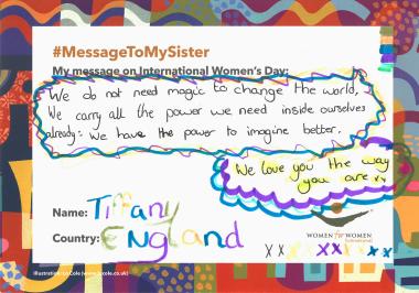 Message to My Sister: "We do not need magic to change the world. We carry all the power we need inside ourselves already: We have the power to imagine better. We love you the way you are XX." - Tiffany, England