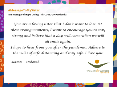 "You are a loving sister that I don't want to lose. At these trying moments, I want to encourage you to stay strong and believe that a day will come when we will all smile again. I hope to hear from you after the pandemic. Adhere to the rules of safe distancing and stay safe. I love you!"