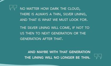 "No matter how dark the cloud, there is always a thin, silver lining and that is what we must look for. The silver lining will come, if not for us then to the next generation or the generation after that. And maybe with that generation the lining will no longer be thin." — Wangari Maathai, Unbowed